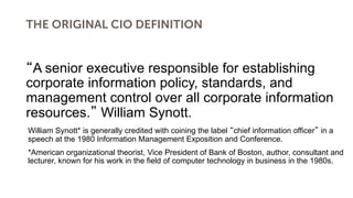 THE ORIGINAL CIO DEFINITION
A senior executive responsible for establishing
corporate information policy, standards, and
management control over all corporate information
resources. William Synott.
William Synott* is generally credited with coining the label chief information officer in a
speech at the 1980 Information Management Exposition and Conference.
*American organizational theorist, Vice President of Bank of Boston, author, consultant and
lecturer, known for his work in the field of computer technology in business in the 1980s.
 
