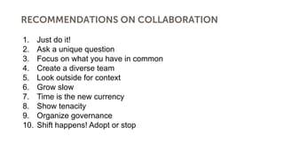 RECOMMENDATIONS ON COLLABORATION
1. Just do it!
2. Ask a unique question
3. Focus on what you have in common
4. Create a diverse team
5. Look outside for context
6. Grow slow
7. Time is the new currency
8. Show tenacity
9. Organize governance
10. Shift happens! Adopt or stop
 