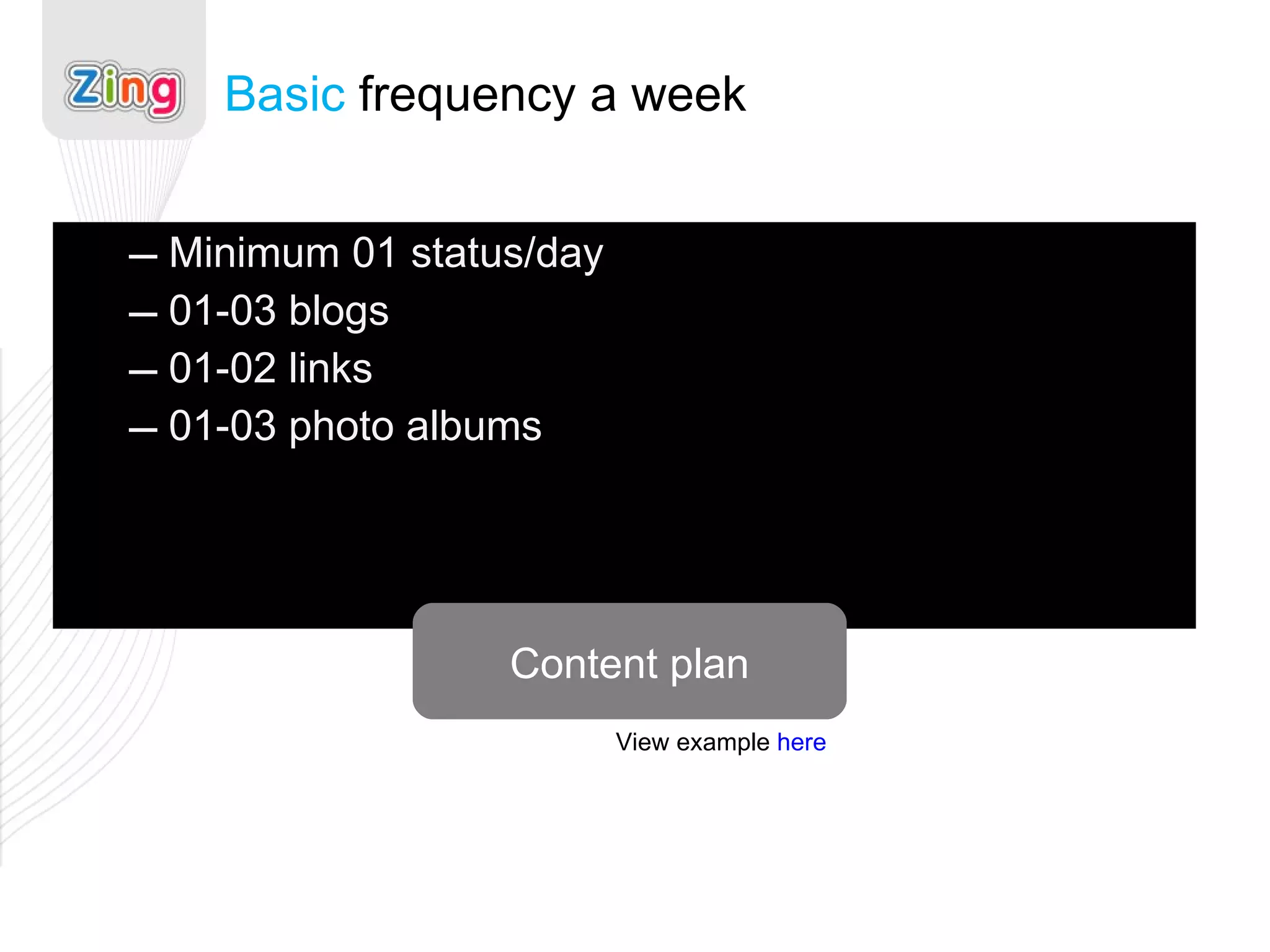 Minimum 01 status/day 01-03 blogs 01-02 links 01-03 photo albums Basic  frequency a week Content plan View example  here 