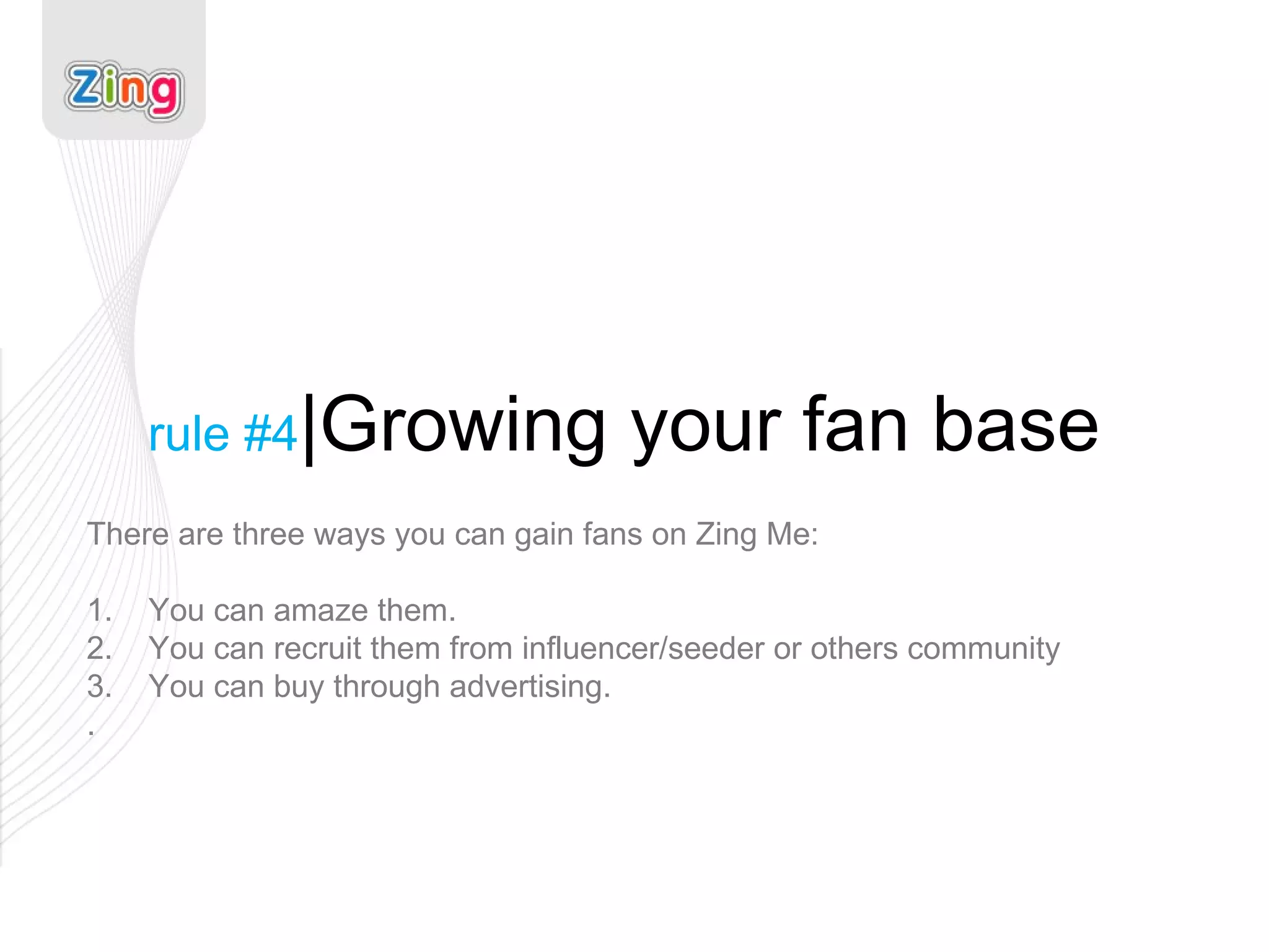 rule #4 |Growing your fan base There are three ways you can gain fans on Zing Me: 1.  You can amaze them. 2.  You can recruit them from influencer/seeder or others community 3.  You can buy through advertising. . 