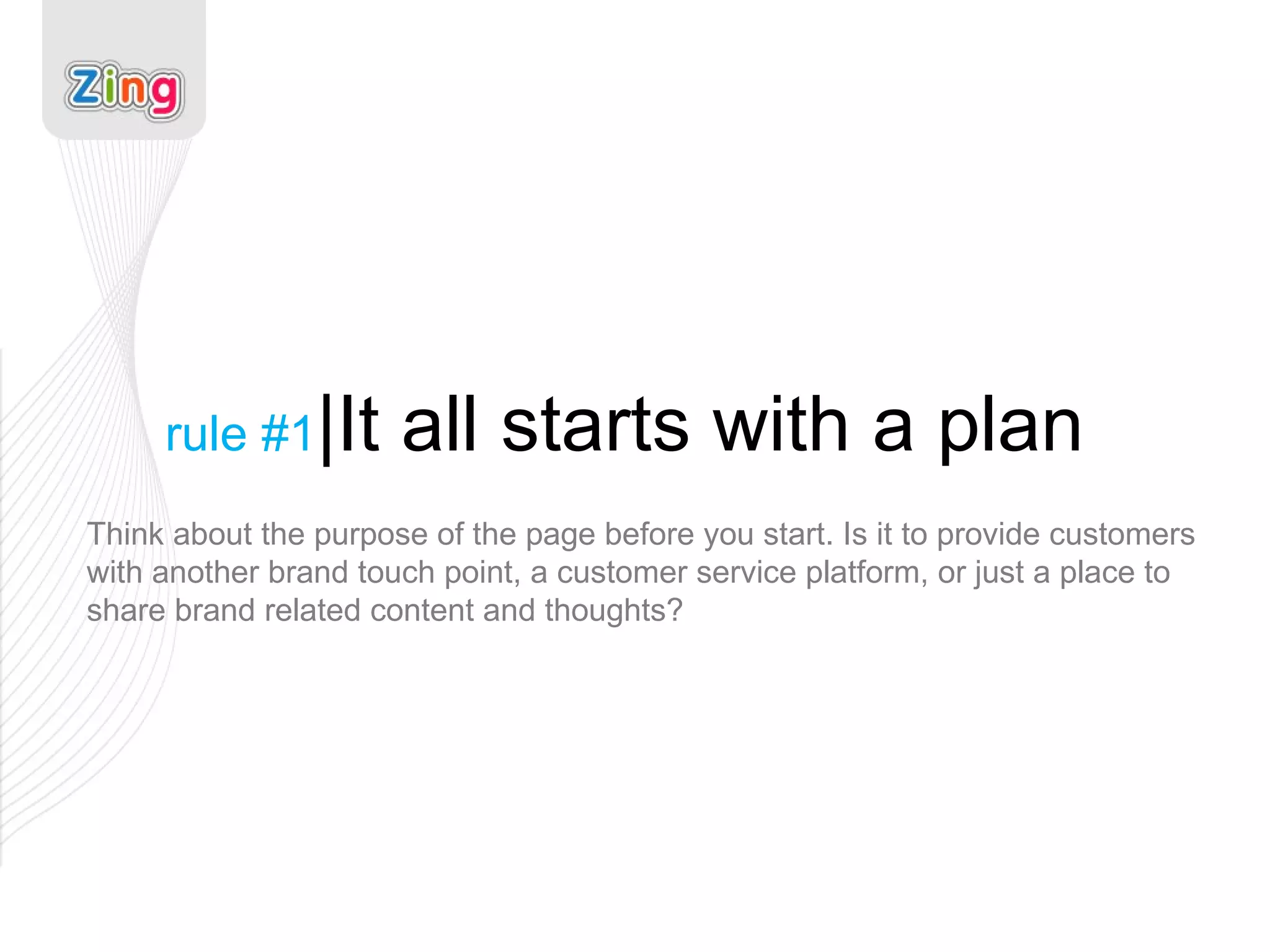 rule #1 |It all starts with a plan Think about the purpose of the page before you start. Is it to provide customers with another brand touch point, a customer service platform, or just a place to share brand related content and thoughts? 