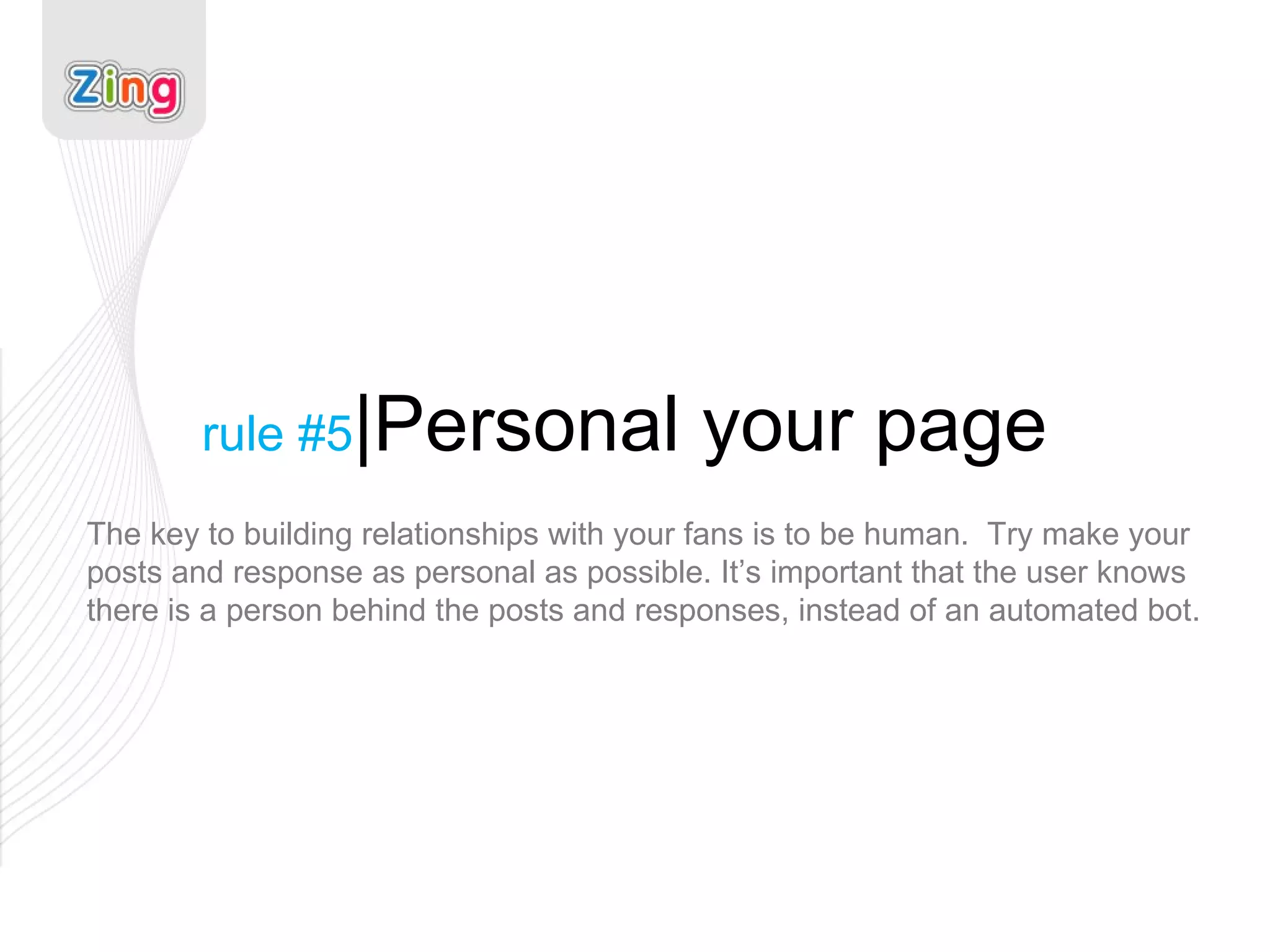 rule #5 |Personal your page The key to building relationships with your fans is to be human.  Try make your posts and response as personal as possible. It’s important that the user knows there is a person behind the posts and responses, instead of an automated bot. 