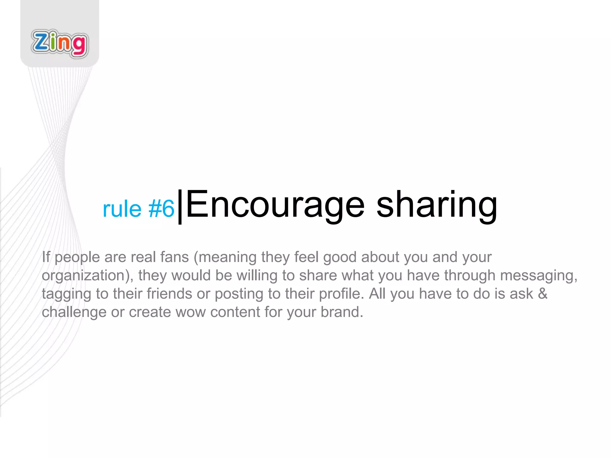 rule #6 |Encourage sharing If people are real fans (meaning they feel good about you and your organization), they would be willing to share what you have through messaging, tagging to their friends or posting to their profile. All you have to do is ask & challenge or create wow content for your brand. 