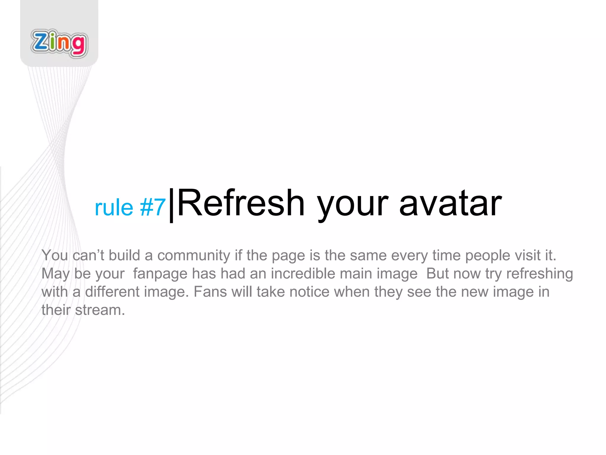rule #7 |Refresh your avatar You can’t build a community if the page is the same every time people visit it. May be your  fanpage has had an incredible main image  But now try refreshing with a different image. Fans will take notice when they see the new image in their stream. 
