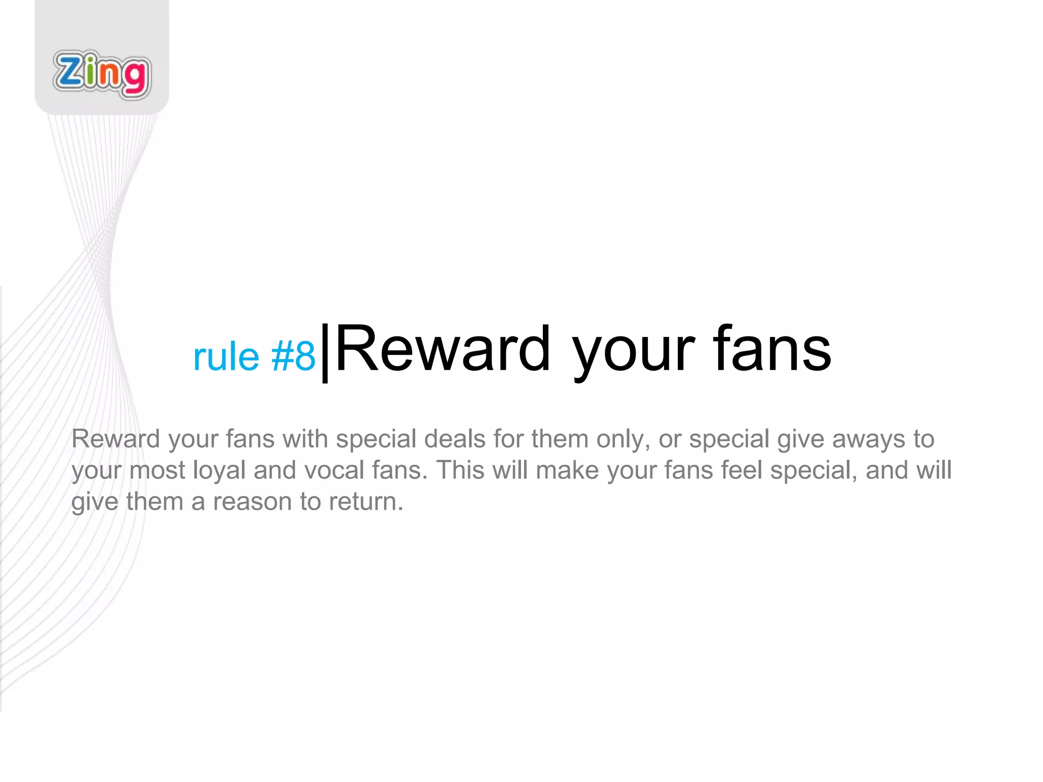 rule #8 |Reward your fans Reward your fans with special deals for them only, or special give aways to your most loyal and vocal fans. This will make your fans feel special, and will give them a reason to return. 