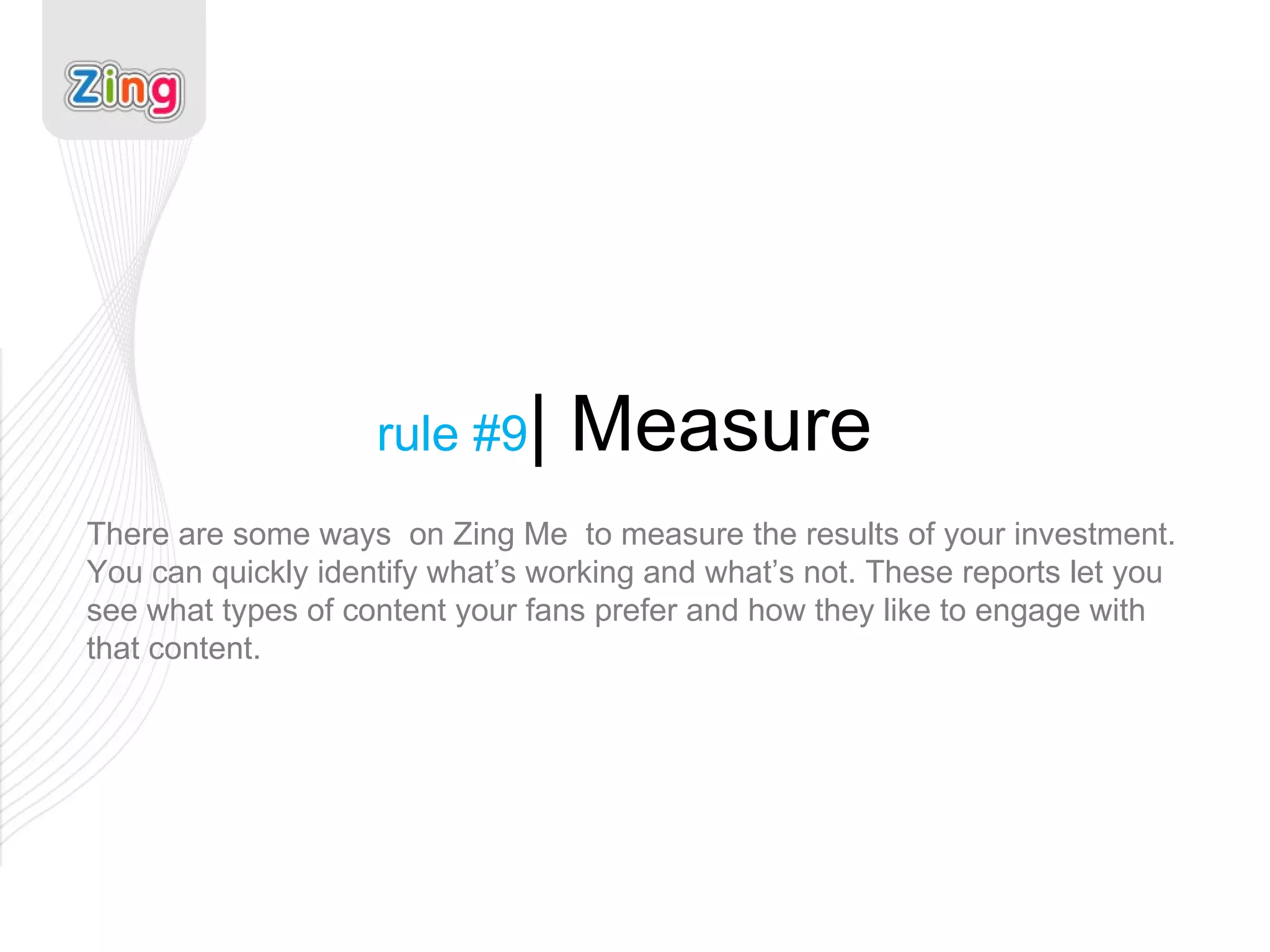 rule #9 | Measure There are some ways  on Zing Me  to measure the results of your investment. You can quickly identify what’s working and what’s not. These reports let you see what types of content your fans prefer and how they like to engage with that content. 