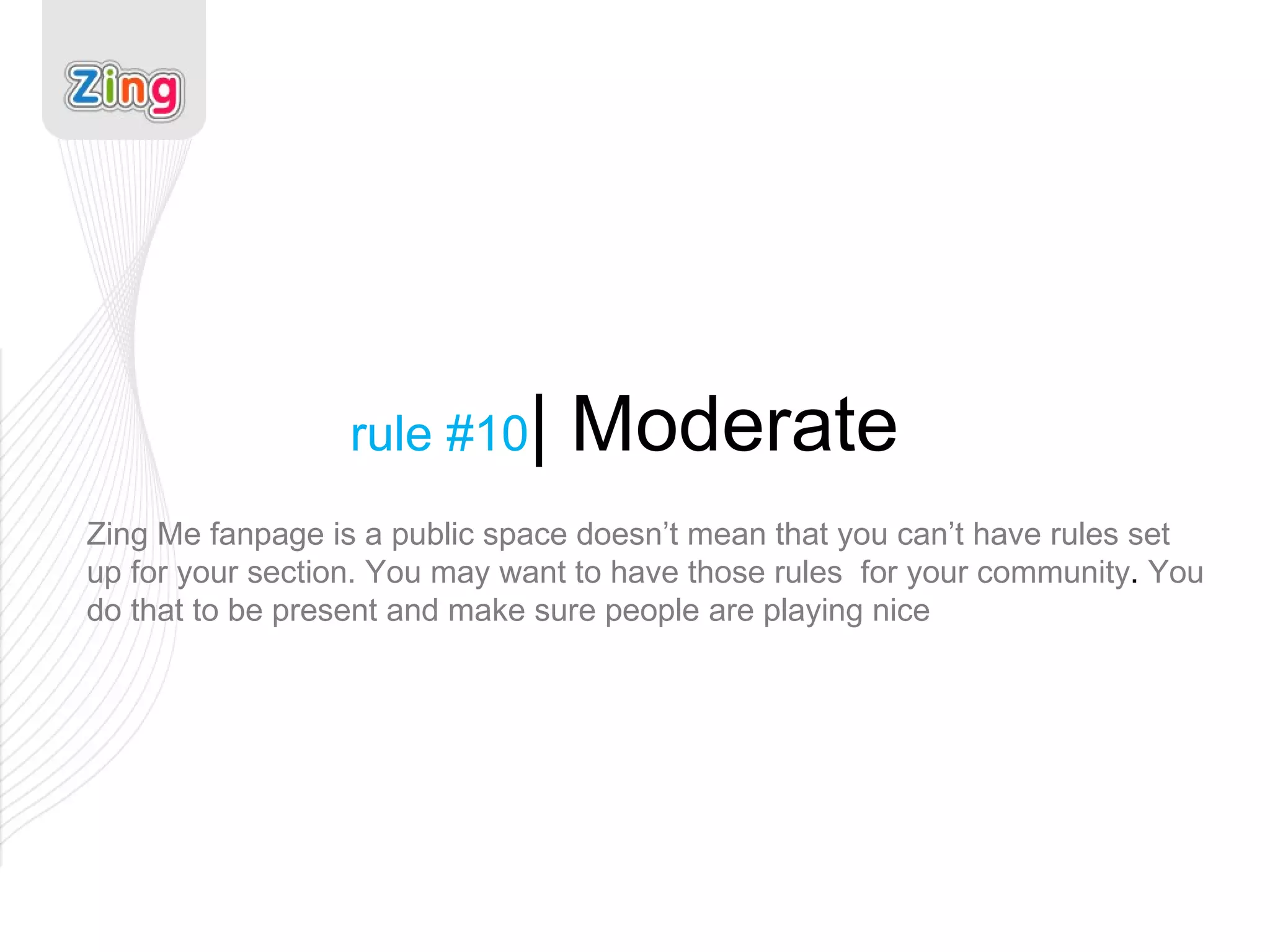 rule #10 | Moderate Zing Me fanpage is a public space doesn’t mean that you can’t have rules set up for your section. You may want to have those rules  for your community .  You do that to be present and make sure people are playing nice 