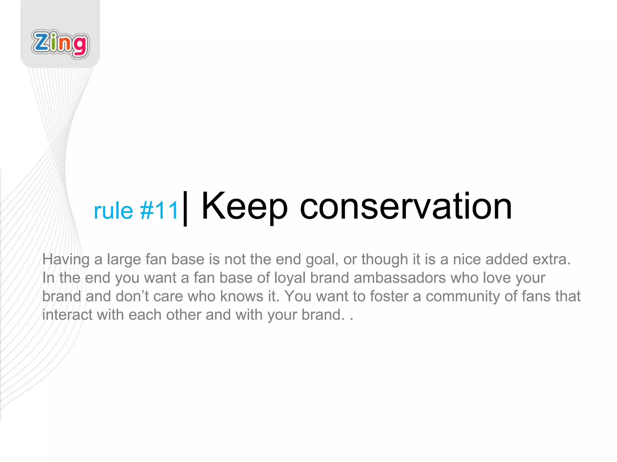 rule #11 | Keep conservation Having a large fan base is not the end goal, or though it is a nice added extra. In the end you want a fan base of loyal brand ambassadors who love your brand and don’t care who knows it. You want to foster a community of fans that interact with each other and with your brand. . 