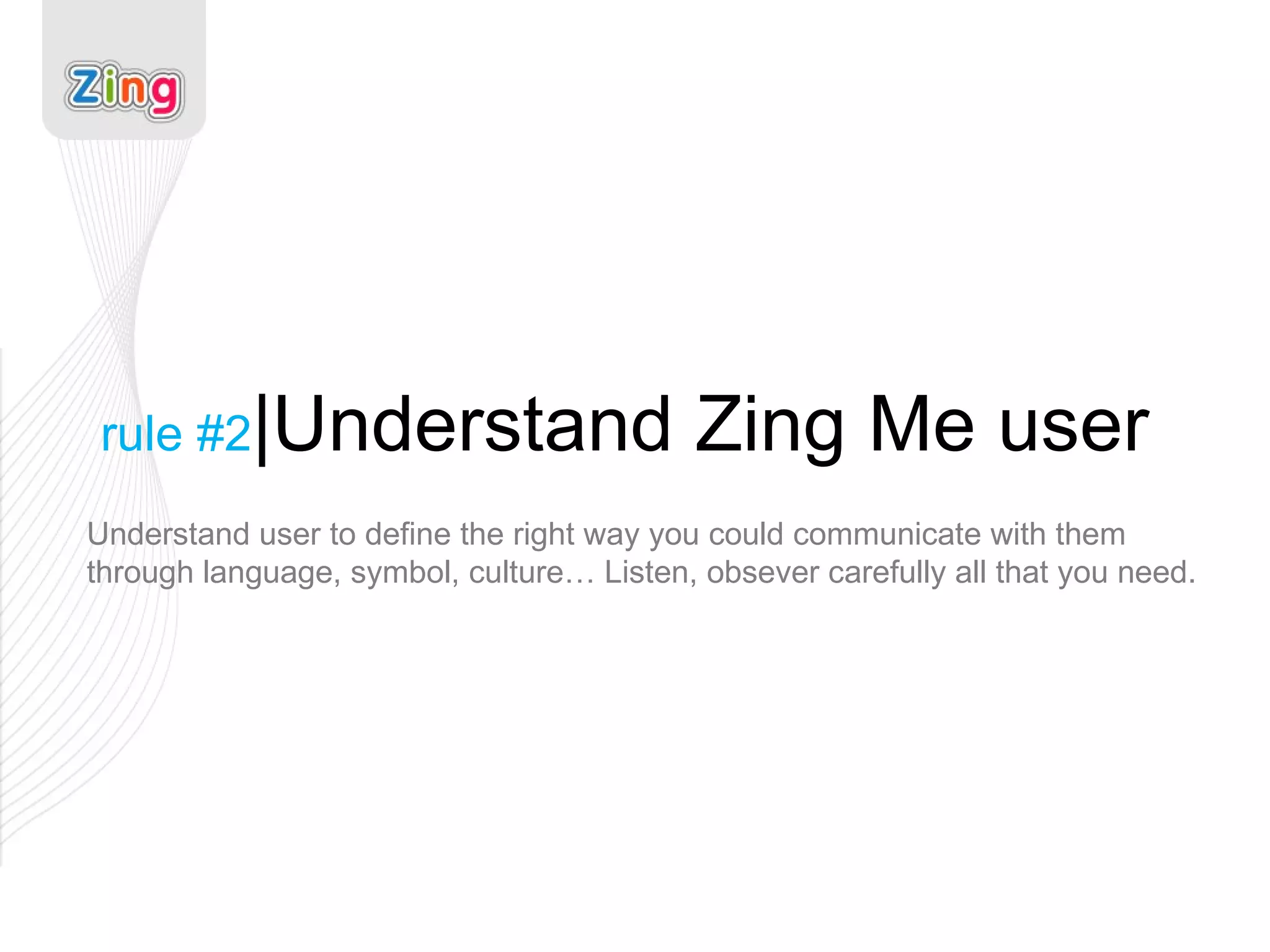 rule #2 |Understand Zing Me user Understand user to define the right way you could communicate with them through language, symbol, culture… Listen, obsever carefully all that you need.  