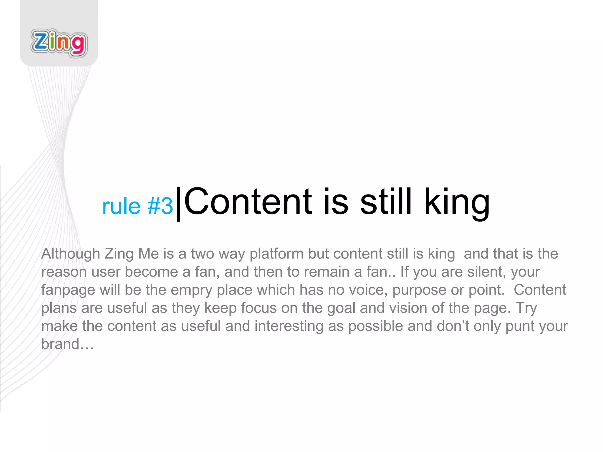rule #3 |Content is still king Although Zing Me is a two way platform but content still is king  and that is the reason user become a fan, and then to remain a fan.. If you are silent, your fanpage will be the empry place which has no voice, purpose or point.  Content plans are useful as they keep focus on the goal and vision of the page. Try make the content as useful and interesting as possible and don’t only punt your brand… 