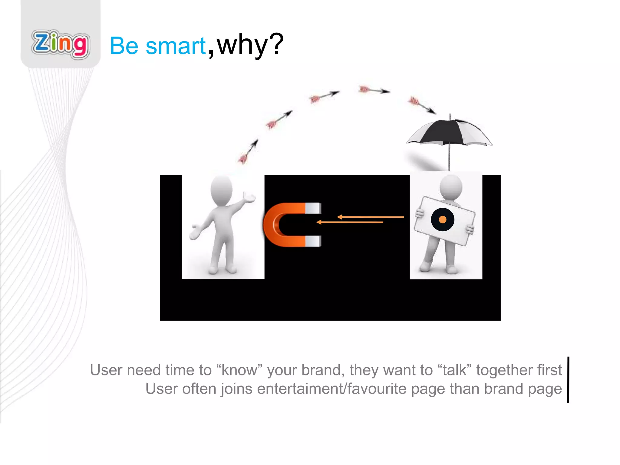Be smart , why? User need time to “know” your brand, they want to “talk” together first User often joins entertaiment/favourite page than brand page 