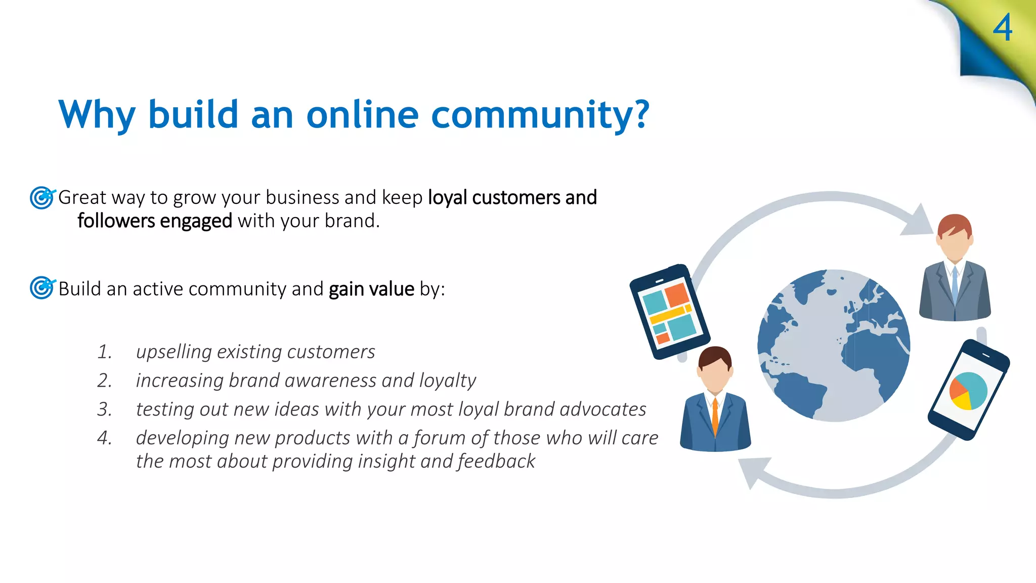 Why build an online community?
Great way to grow your business and keep loyal customers and
followers engaged with your brand.
Build an active community and gain value by:
1. upselling existing customers
2. increasing brand awareness and loyalty
3. testing out new ideas with your most loyal brand advocates
4. developing new products with a forum of those who will care
the most about providing insight and feedback
4
4
 