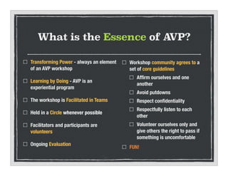 What is the Essence of AVP?
Transforming Power - always an element
of an AVP workshop
Learning by Doing - AVP is an
experiential program
The workshop is Facilitated in Teams
Held in a Circle whenever possible
Facilitators and participants are
volunteers
Ongoing Evaluation
Workshop community agrees to a
set of core guidelines
Af?rm ourselves and one
another
Avoid putdowns
Respect con?dentiality
Respectfully listen to each
other
Volunteer ourselves only and
give others the right to pass if
something is uncomfortable
FUN!
 