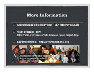More Information
Alternatives to Violence Project - USA http://avpusa.org
Youth Program - HIPP?
https://afsc.org/resource/help-increase-peace-project-hipp
AVP International - http://avpinternational.org
 