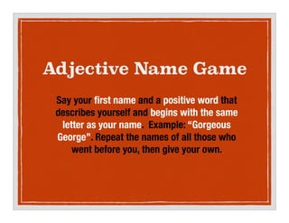 Adjective Name Game
Say your ?rst name and a positive word that
describes yourself and begins with the same
letter as your name. Example: Gorgeous
George. Repeat the names of all those who
went before you, then give your own.
 