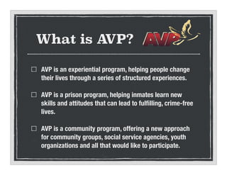 What is AVP?
AVP is an experiential program, helping people change
their lives through a series of structured experiences.
AVP is a prison program, helping inmates learn new
skills and attitudes that can lead to ful?lling, crime-free
lives.
AVP is a community program, offering a new approach
for community groups, social service agencies, youth
organizations and all that would like to participate.
 