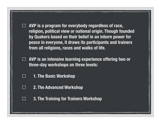 AVP is a program for everybody regardless of race,
religion, political view or national origin. Though founded
by Quakers based on their belief in an inborn power for
peace in everyone, it draws its participants and trainers
from all religions, races and walks of life.
AVP is an intensive learning experience offering two or
three-day workshops on three levels:
1. The Basic Workshop
2. The Advanced Workshop
3. The Training for Trainers Workshop
 