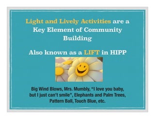 Big Wind Blows, Mrs. Mumbly, I love you baby,
but I just cant smile, Elephants and Palm Trees,
Pattern Ball, Touch Blue, etc.
Light and Lively Activities are a
Key Element of Community
Building
Also known as a LIFT in HIPP
 