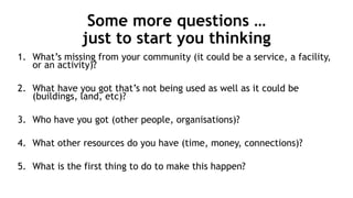 Some more questions …
just to start you thinking
1. What’s missing from your community (it could be a service, a facility,
or an activity)?
2. What have you got that’s not being used as well as it could be
(buildings, land, etc)?
3. Who have you got (other people, organisations)?
4. What other resources do you have (time, money, connections)?
5. What is the first thing to do to make this happen?
 