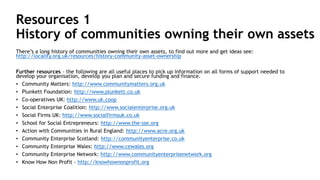 Resources 1
History of communities owning their own assets
There’s a long history of communities owning their own assets, to find out more and get ideas see:
http://locality.org.uk/resources/history-community-asset-ownership
Further resources – the following are all useful places to pick up information on all forms of support needed to
develop your organisation, develop you plan and secure funding and finance.
• Community Matters: http://www.communitymatters.org.uk
• Plunkett Foundation: http://www.plunkett.co.uk
• Co-operatives UK: http://www.uk.coop
• Social Enterprise Coalition: http://www.socialenterprise.org.uk
• Social Firms UK: http://www.socialfirmsuk.co.uk
• School for Social Entrepreneurs: http://www.the-sse.org
• Action with Communities in Rural England: http://www.acre.org.uk
• Community Enterprise Scotland: http://communityenterprise.co.uk
• Community Enterprise Wales: http://www.cewales.org
• Community Enterprise Network: http://www.communityenterprisenetwork.org
• Know How Non Profit - http://knowhownonprofit.org
 
