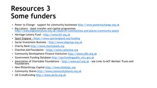 • Power to Change – support for community businesses http://www.powertochange.org.uk
• Big Lottery - Asset transfer and capital programmes
http://www.biglotteryfund.org.uk/research/communities-and-places/community-assets
• Heritage Lottery Fund - http://www.hlf.org.uk
• Sport England - https://www.sportengland.org/funding
• Social Investment Business - http://www.sibgroup.org.uk
• Charity Bank http://www.charitybank.org
• Charities Aid Foundation - https://www.cafonline.org
• Community Development Finance Institution http://www.cdfa.org.uk
• Government Funding Database http://govfundingpublic.nics.gov.uk
• Association of Charitable Foundations - http://www.acf.org.uk – see Links to ACF Member Trusts and
Foundations
• New Philanthropy Capital http://www.thinknpc.org
• Community Shares http://www.communityshares.org.uk
• UK Crowdfunding http://www.ukcfa.org.uk
Resources 3
Some funders
 