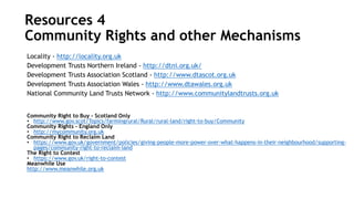 Locality - http://locality.org.uk
Development Trusts Northern Ireland - http://dtni.org.uk/
Development Trusts Association Scotland - http://www.dtascot.org.uk
Development Trusts Association Wales - http://www.dtawales.org.uk
National Community Land Trusts Network - http://www.communitylandtrusts.org.uk
Community Right to Buy – Scotland Only
• http://www.gov.scot/Topics/farmingrural/Rural/rural-land/right-to-buy/Community
Community Rights – England Only
• http://mycommunity.org.uk
Community Right to Reclaim Land
• https://www.gov.uk/government/policies/giving-people-more-power-over-what-happens-in-their-neighbourhood/supporting-
pages/community-right-to-reclaim-land
The Right to Contest
• https://www.gov.uk/right-to-contest
Meanwhile Use
http://www.meanwhile.org.uk
Resources 4
Community Rights and other Mechanisms
 