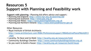 Support with planning – Planning Aid offers advice and support:
• Planning Aid England: http://www.rtpi.org.uk/planning-aid
• Planning Aid Scotland: http://www.pas.org.uk
• Planning Aid Wales: http://www.planningaidwales.org.uk
• Planning Aid Northern Ireland: http://www.newryandmourne.gov.uk
Other Resources
• Royal Institute of British Architects
http://www.architecture.com/RIBA/Professionalsupport/RIBAOutlinePlanofWork2013
.aspx
• Locality, To Have and to Hold: http://locality.org.uk/resources/hold
• Community Buildings Checker: http://www.communitybuildingschecker.org.uk
• So you want to build a house: http://locality.org.uk/resources/build-house
Resources 5
Support with Planning and Feasibility work
 