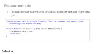 Resource methods
○ Resource method has improved in terms of accessor, path and return value
type
resource-accessor-defn := metadata "resource" "function" accessor-name resource-name
function-signature method-defn-body
resource function get foo(string bar) returns http:Response {
http:Response resp = new;
return resp;
}
 