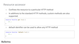 Resource accessor
○ Conﬁnes the resource to a particular HTTP method
○ In additions to the standard HTTP methods, custom methods are also
supported.
○ default identiﬁer can be used to allow any HTTP method
resource function get foo() {
//...
}
resource function ’default foo() {
//...
}
 