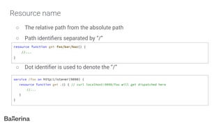 Resource name
○ The relative path from the absolute path
○ Path identiﬁers separated by “/”
○ Dot identiﬁer is used to denote the “/”
resource function get foo/bar/baz() {
//...
}
service /foo on http:Listener(9090) {
resource function get .() { // curl localhost:9090/foo will get dispatched here
//...
}
}
 