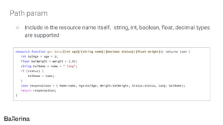 Path param
○ Include in the resource name itself. string, int, boolean, ﬂoat, decimal types
are supported
resource function get data/[int age]/[string name]/[boolean status]/[float weight]() returns json {
int balAge = age + 1;
float balWeight = weight + 2.95;
string balName = name + " lang";
if (status) {
balName = name;
}
json responseJson = { Name:name, Age:balAge, Weight:balWeight, Status:status, Lang: balName};
return responseJson;
}
 