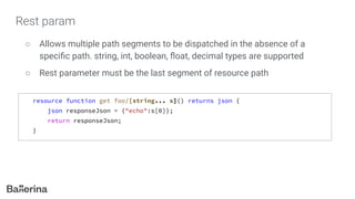 Rest param
○ Allows multiple path segments to be dispatched in the absence of a
speciﬁc path. string, int, boolean, ﬂoat, decimal types are supported
○ Rest parameter must be the last segment of resource path
resource function get foo/[string... s]() returns json {
json responseJson = {"echo":s[0]};
return responseJson;
}
 