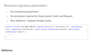 Resource signature parameters
○ No compulsory parameters
○ No annotation required for Query param, Caller and Request
○ New additions - Payload, Header, Query
resource function XXX NAME_TEMPLATE ([@http:CallerInfo {} http:Caller hc], [http:Request
req], [somedatatype queryParam]*, (@http:Payload somedatatype payload)?, (@http:Header
somedatatype header)?) {
//...
}
 