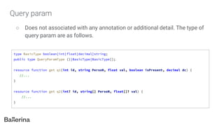 Query param
○ Does not associated with any annotation or additional detail. The type of
query param are as follows.
type BasicType boolean|int|float|decimal|string;
public type QueryParamType ()|BasicType|BasicType[];
resource function get q1(int id, string PersoN, float val, boolean isPresent, decimal dc) {
//...
}
resource function get q2(int? id, string[] PersoN, float[]? val) {
//...
}
 