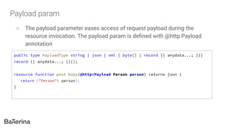 Payload param
○ The payload parameter eases access of request payload during the
resource invocation. The payload param is deﬁned with @http:Payload
annotation
public type PayloadType string | json | xml | byte[] | record {| anydata...; |}|
record {| anydata...; |}[];
resource function post body(@http:Payload Person person) returns json {
return {"Person": person};
}
 