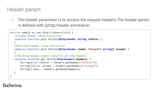 Header param
○ The header parameter is to access the request headers The header param
is deﬁned with @http:Header annotation
service sample on new http:Listener(9090) {
//Single header value extraction
resource function post hello1(@http:Header string referer) {
}
//Multiple header value extraction
resource function post hello2(@http:Header {name: "Accept"} string[] accept) {
}
//The http:Header object contains all the headers
resource function get hello3(http:Headers headers) {
String|error referer = headers.getHeader("Referer");
String[]|error accept = headers.getHeaders("Accept");
String[] keys = headers.getHeaderNames();
}
}
 