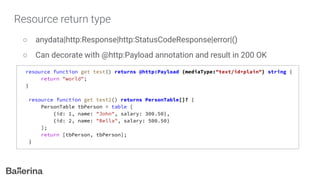 Resource return type
○ anydata|http:Response|http:StatusCodeResponse|error|()
○ Can decorate with @http:Payload annotation and result in 200 OK
resource function get test() returns @http:Payload {mediaType:"text/id+plain"} string {
return "world";
}
resource function get test2() returns PersonTable[]? {
PersonTable tbPerson = table [
{id: 1, name: "John", salary: 300.50},
{id: 2, name: "Bella", salary: 500.50}
];
return [tbPerson, tbPerson];
}
 