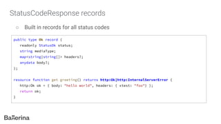 StatusCodeResponse records
○ Built in records for all status codes
public type Ok record {
readonly StatusOk status;
string mediaType;
map<string|string[]> headers?;
anydata body?;
};
resource function get greeting() returns http:Ok|http:InternalServerError {
http:Ok ok = { body: "hello world", headers: { xtest: "foo"} };
return ok;
}
 