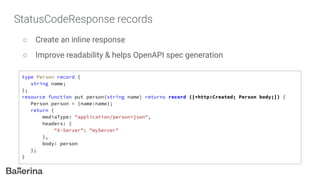 StatusCodeResponse records
○ Create an inline response
○ Improve readability & helps OpenAPI spec generation
type Person record {
string name;
};
resource function put person(string name) returns record {|*http:Created; Person body;|} {
Person person = {name:name};
return {
mediaType: "application/person+json",
headers: {
"X-Server": "myServer"
},
body: person
};
}
 