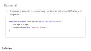 Return nil
○ If resource wants to return nothing, the listener will return 202 Accepted
response
resource function post person(@http:Payload Person p) {
int age = p.age;
io:println(string `Age is: ${age}`);
}
 