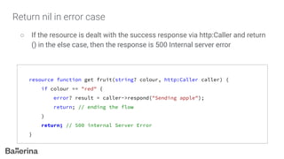 Return nil in error case
○ If the resource is dealt with the success response via http:Caller and return
() in the else case, then the response is 500 Internal server error
resource function get fruit(string? colour, http:Caller caller) {
if colour == "red" {
error? result = caller->respond("Sending apple");
return; // ending the flow
}
return; // 500 internal Server Error
}
 