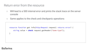 Return error from the resource
○ Will lead to a 500 internal error and prints the stack trace on the server
console
○ Same applies to the check and checkpanic operations
resource function get info(http:Request request) returns error? {
string value = check request.getHeader("Some-type");
}
 