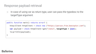 Response payload retrieval
○ In case of using var as return type, user can pass the typedesc to the
targetType argument
public function main() returns error? {
http:Client httpClient = check new ("https://person.free.beeceptor.com");
var payload = check httpClient->get("/data", targetType = json);
io:println(payload);
}
 
