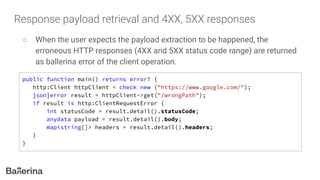 Response payload retrieval and 4XX, 5XX responses
○ When the user expects the payload extraction to be happened, the
erroneous HTTP responses (4XX and 5XX status code range) are returned
as ballerina error of the client operation.
public function main() returns error? {
http:Client httpClient = check new ("https://www.google.com/");
json|error result = httpClient->get("/wrongPath");
if result is http:ClientRequestError {
int statusCode = result.detail().statusCode;
anydata payload = result.detail().body;
map<string[]> headers = result.detail().headers;
}
}
 