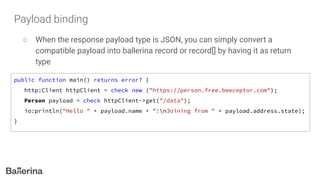 Payload binding
○ When the response payload type is JSON, you can simply convert a
compatible payload into ballerina record or record[] by having it as return
type
public function main() returns error? {
http:Client httpClient = check new ("https://person.free.beeceptor.com");
Person payload = check httpClient->get("/data");
io:println("Hello " + payload.name + "!nJoining from " + payload.address.state);
}
 