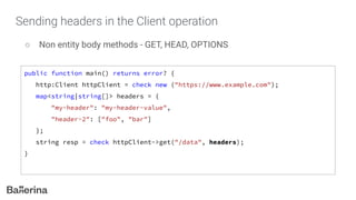 Sending headers in the Client operation
○ Non entity body methods - GET, HEAD, OPTIONS
public function main() returns error? {
http:Client httpClient = check new ("https://www.example.com");
map<string|string[]> headers = {
"my-header": "my-header-value",
"header-2": ["foo", "bar"]
};
string resp = check httpClient->get("/data", headers);
}
 