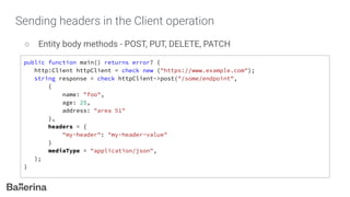Sending headers in the Client operation
○ Entity body methods - POST, PUT, DELETE, PATCH
public function main() returns error? {
http:Client httpClient = check new ("https://www.example.com");
string response = check httpClient->post("/some/endpoint",
{
name: "foo",
age: 25,
address: "area 51"
},
headers = {
"my-header": "my-header-value"
}
mediaType = "application/json",
);
}
 