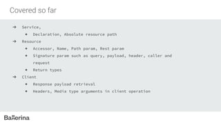 Covered so far
➔ Service,
◆ Declaration, Absolute resource path
➔ Resource
◆ Accessor, Name, Path param, Rest param
◆ Signature param such as query, payload, header, caller and
request
◆ Return types
➔ Client
◆ Response payload retrieval
◆ Headers, Media type arguments in client operation
 