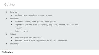 Outline
➔ Service,
◆ Declaration, Absolute resource path
➔ Resource
◆ Accessor, Name, Path param, Rest param
◆ Signature params such as query, payload, header, caller and
request
◆ Return types
➔ Client
◆ Response payload retrieval
◆ Headers, Media type arguments in client operation
➔ Security
 