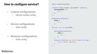 How to conﬁgure service? import ballerina/http;
listener http:Listener securedEP = new(9090,
secureSocket = {
// ...
}
);
@http:ServiceConfig {
auth: [
// ...
]
}
service /foo on securedEP {
@http:ResourceConfig {
auth: [
// ...
]
}
resource function get bar() returns string {
return "Hello, World!";
}
}
○ Listener conﬁgurations
○ Secure socket conﬁg
○ Service conﬁgurations
○ Auth conﬁg
○ Resource conﬁgurations
○ Auth conﬁg
 